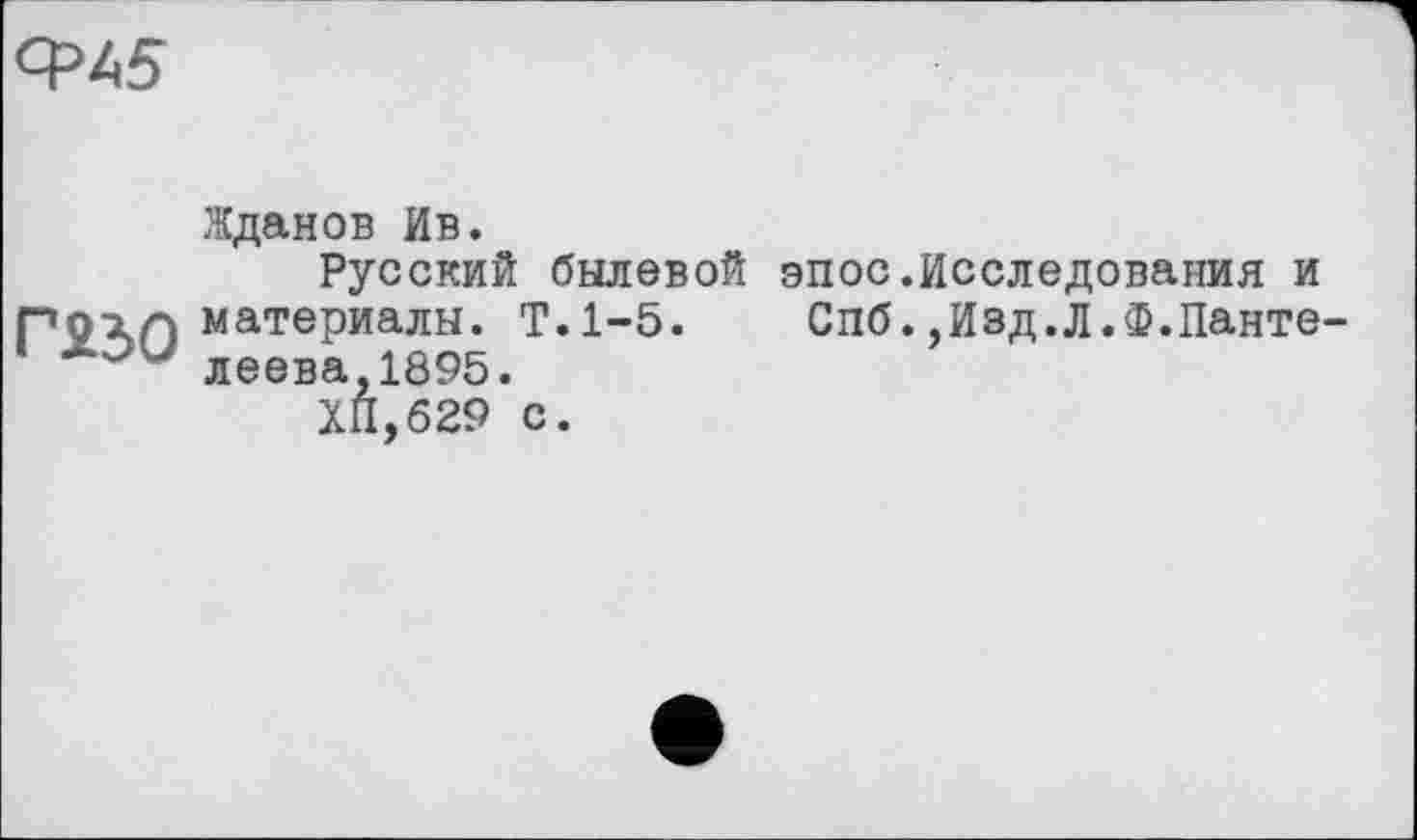 ﻿СРЬ5
Жданов Ив.
Русский былевой эпос.Исследования и Г9ЛП материалы. Т.1-5. Спб.,Изд.Л.Ф.Панте-леева,1895.
ХП,629 с.